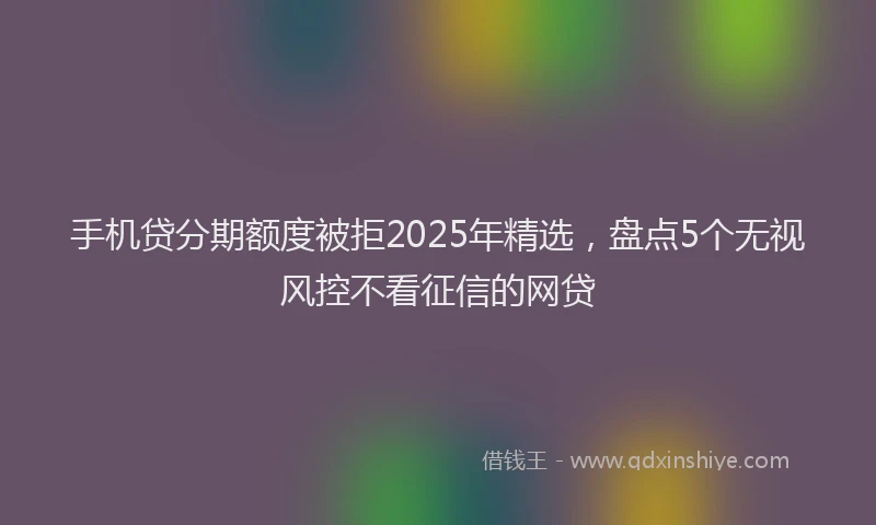手机贷分期额度被拒2025年精选，盘点5个无视风控不看征信的网贷