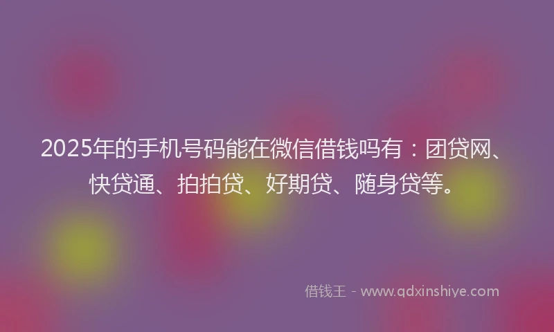 2025年的手机号码能在微信借钱吗有：团贷网、快贷通、拍拍贷、好期贷、随身贷等。