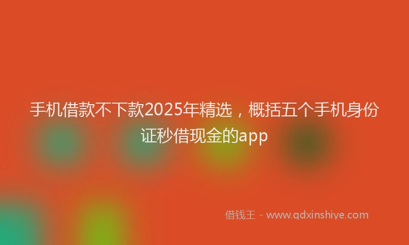 手机借款不下款2025年精选，概括五个手机身份证秒借现金的app