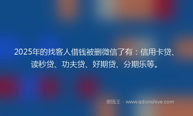 2025年的找客人借钱被删微信了有：信用卡贷、读秒贷、功夫贷、好期贷、分期乐等。