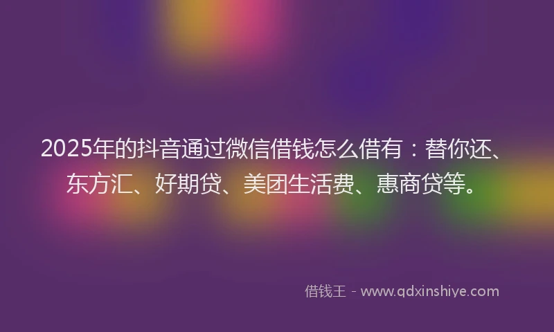 2025年的抖音通过微信借钱怎么借有：替你还、东方汇、好期贷、美团生活费、惠商贷等。