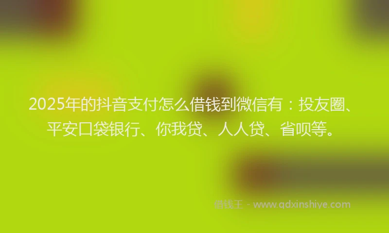 2025年的抖音支付怎么借钱到微信有：投友圈、平安口袋银行、你我贷、人人贷、省呗等。
