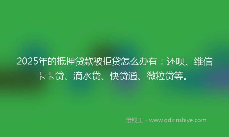 2025年的抵押贷款被拒贷怎么办有：还呗、维信卡卡贷、滴水贷、快贷通、微粒贷等。