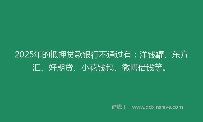 2025年的抵押贷款银行不通过有：洋钱罐、东方汇、好期贷、小花钱包、微博借钱等。