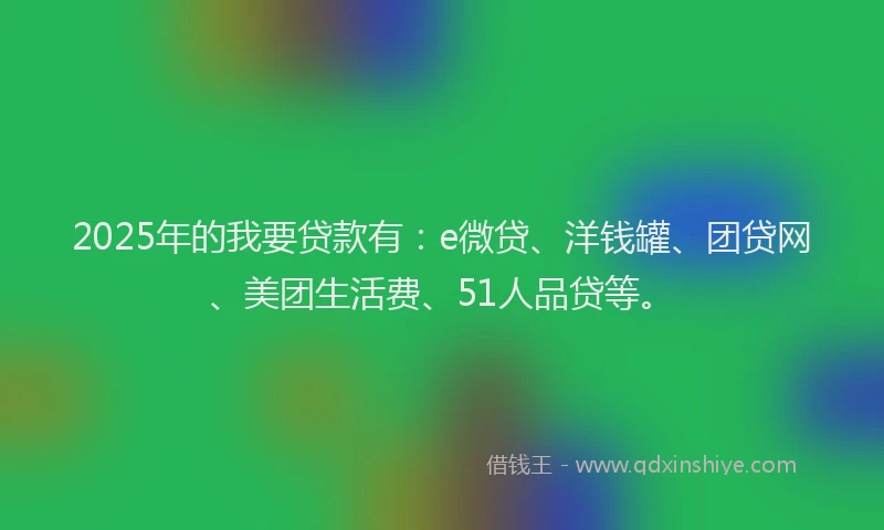2025年的我要贷款有：e微贷、洋钱罐、团贷网、美团生活费、51人品贷等。