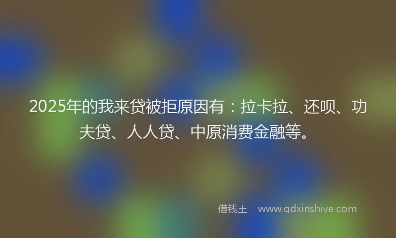 2025年的我来贷被拒原因有：拉卡拉、还呗、功夫贷、人人贷、中原消费金融等。