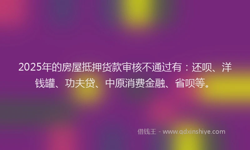 2025年的房屋抵押货款审核不通过有：还呗、洋钱罐、功夫贷、中原消费金融、省呗等。
