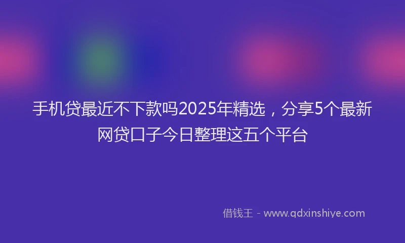手机贷最近不下款吗2025年精选，分享5个最新网贷口子今日整理这五个平台