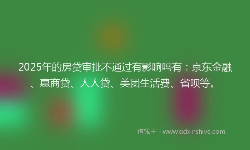 2025年的房贷审批不通过有影响吗有：京东金融、惠商贷、人人贷、美团生活费、省呗等。