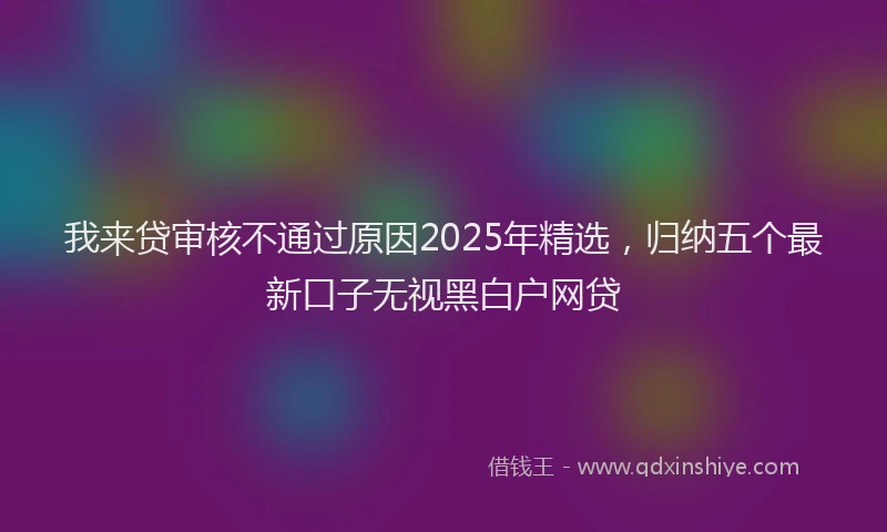 我来贷审核不通过原因2025年精选，归纳五个最新口子无视黑白户网贷