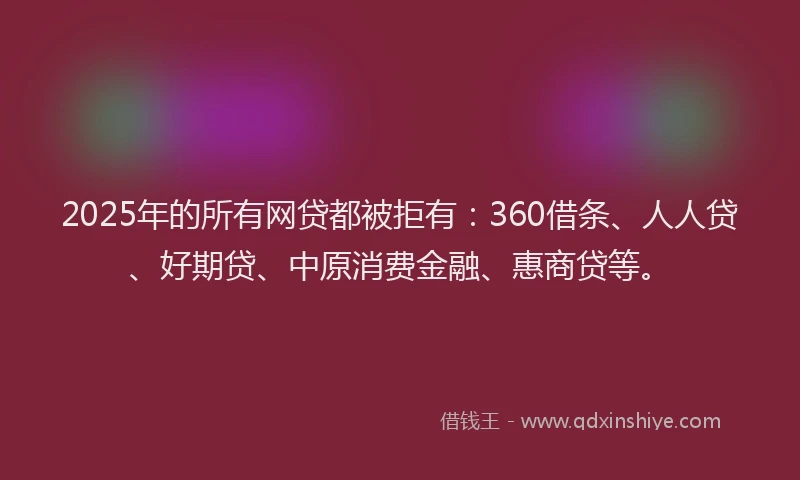 2025年的所有网贷都被拒有：360借条、人人贷、好期贷、中原消费金融、惠商贷等。