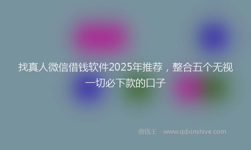 找真人微信借钱软件2025年推荐，整合五个无视一切必下款的口子