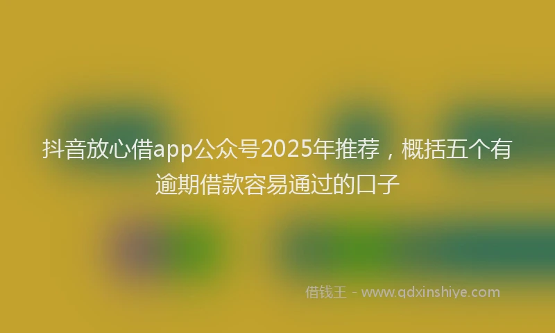 抖音放心借app公众号2025年推荐，概括五个有逾期借款容易通过的口子