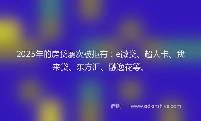 2025年的房贷屡次被拒有：e微贷、超人卡、我来贷、东方汇、融逸花等。