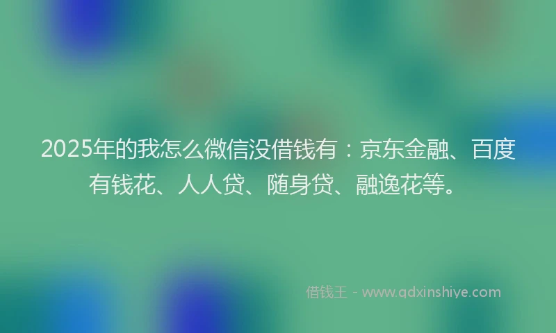 2025年的我怎么微信没借钱有：京东金融、百度有钱花、人人贷、随身贷、融逸花等。