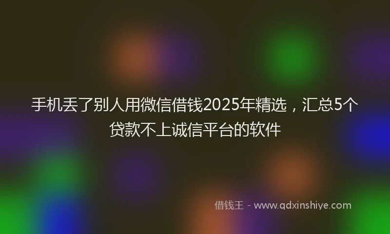 手机丢了别人用微信借钱2025年精选，汇总5个贷款不上诚信平台的软件