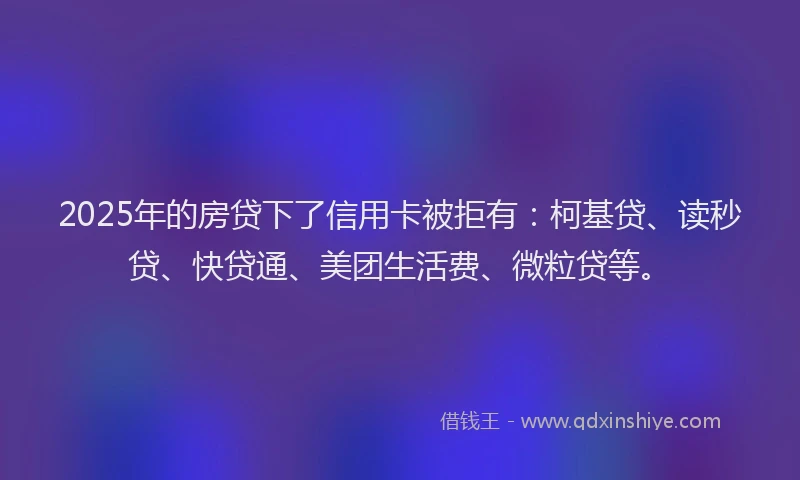 2025年的房贷下了信用卡被拒有：柯基贷、读秒贷、快贷通、美团生活费、微粒贷等。