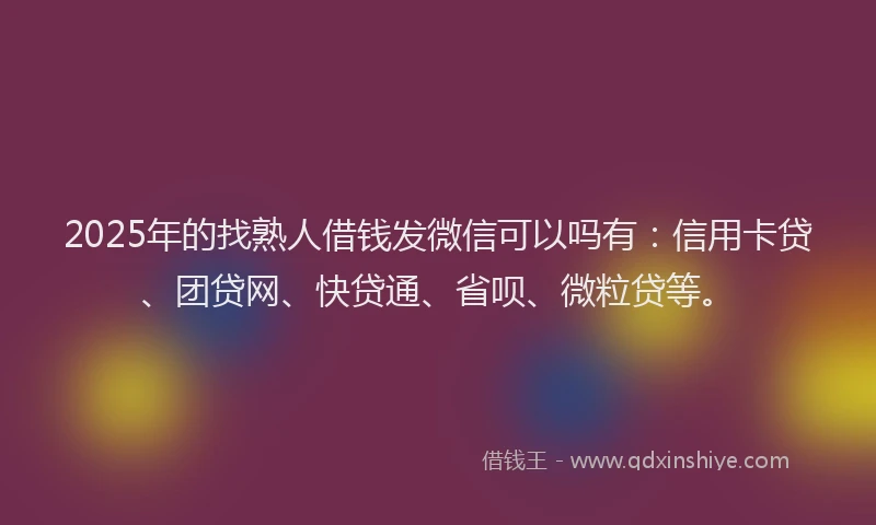 2025年的找熟人借钱发微信可以吗有：信用卡贷、团贷网、快贷通、省呗、微粒贷等。