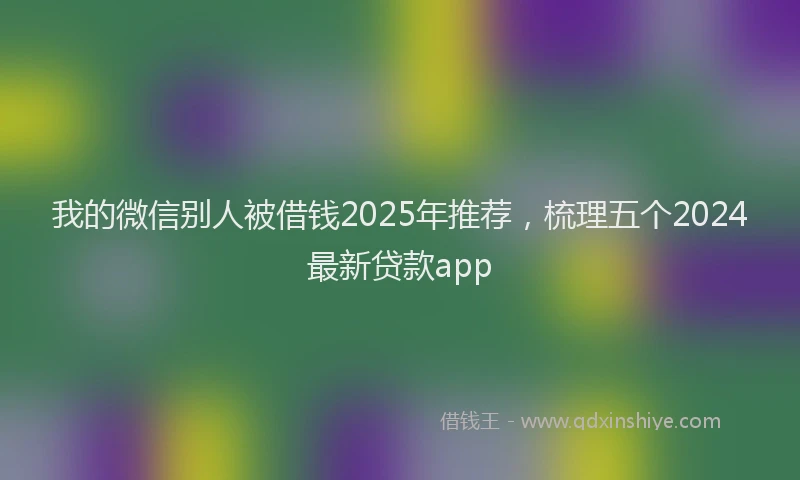 我的微信别人被借钱2025年推荐，梳理五个2024最新贷款app