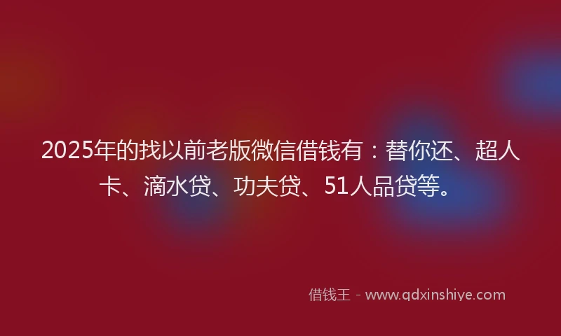 2025年的找以前老版微信借钱有：替你还、超人卡、滴水贷、功夫贷、51人品贷等。