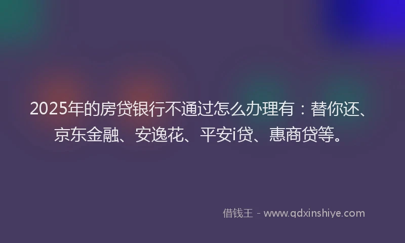 2025年的房贷银行不通过怎么办理有：替你还、京东金融、安逸花、平安i贷、惠商贷等。