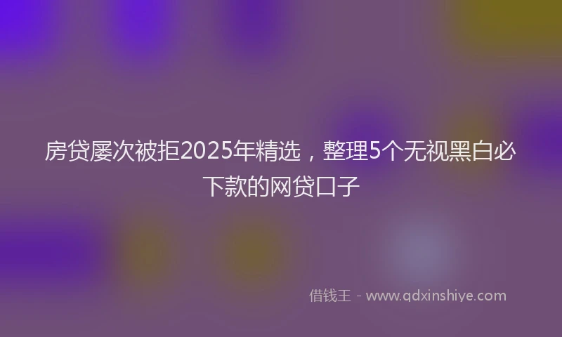 房贷屡次被拒2025年精选，整理5个无视黑白必下款的网贷口子