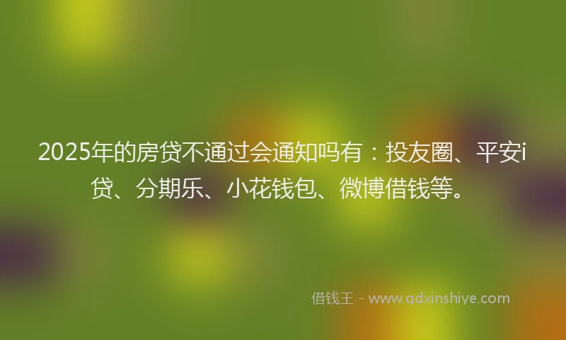 2025年的房贷不通过会通知吗有：投友圈、平安i贷、分期乐、小花钱包、微博借钱等。