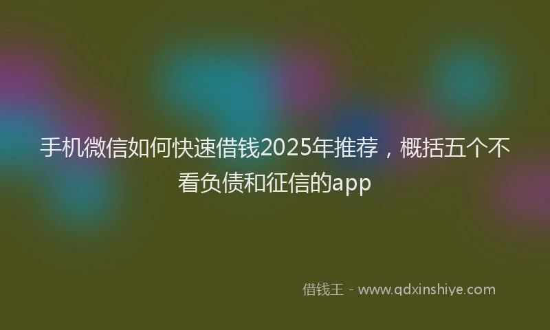 手机微信如何快速借钱2025年推荐，概括五个不看负债和征信的app