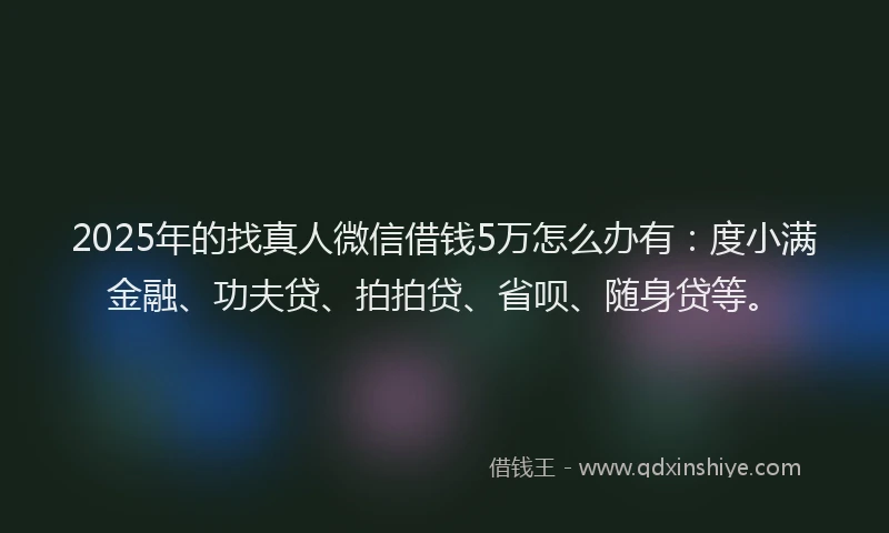 2025年的找真人微信借钱5万怎么办有：度小满金融、功夫贷、拍拍贷、省呗、随身贷等。