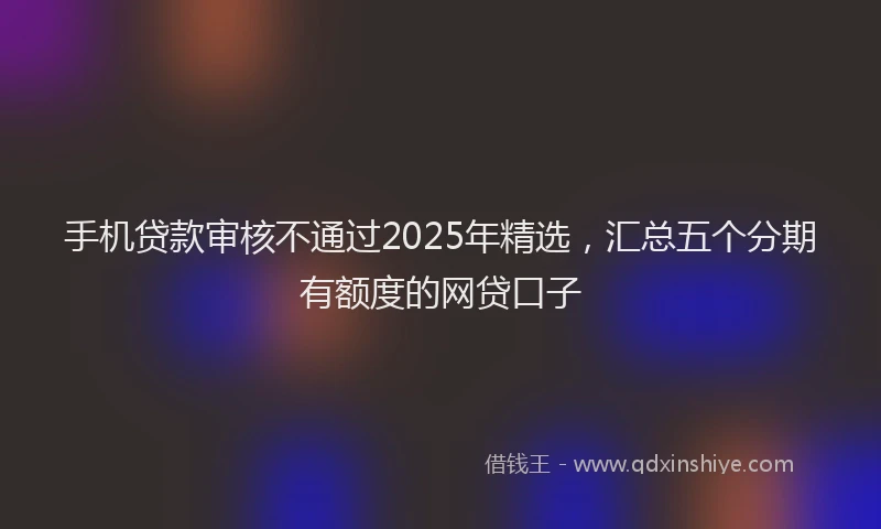 手机贷款审核不通过2025年精选，汇总五个分期有额度的网贷口子
