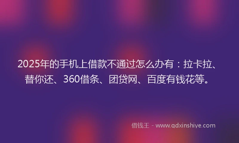 2025年的手机上借款不通过怎么办有：拉卡拉、替你还、360借条、团贷网、百度有钱花等。