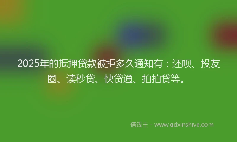2025年的抵押贷款被拒多久通知有：还呗、投友圈、读秒贷、快贷通、拍拍贷等。