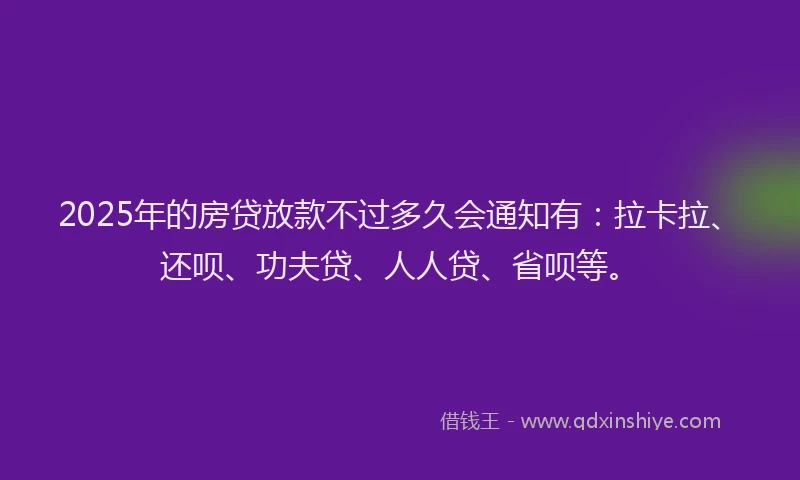 2025年的房贷放款不过多久会通知有：拉卡拉、还呗、功夫贷、人人贷、省呗等。