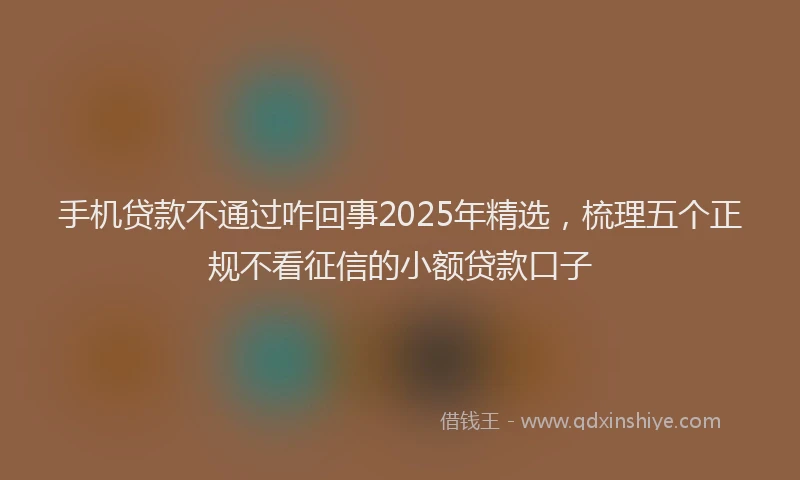 手机贷款不通过咋回事2025年精选，梳理五个正规不看征信的小额贷款口子