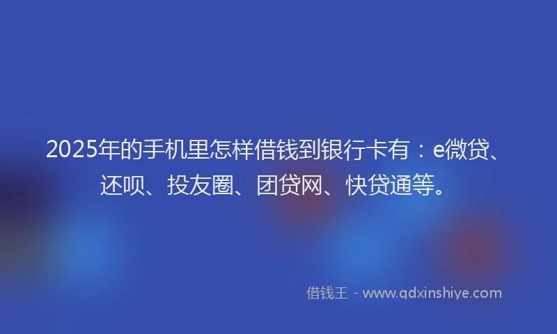 2025年的手机里怎样借钱到银行卡有：e微贷、还呗、投友圈、团贷网、快贷通等。