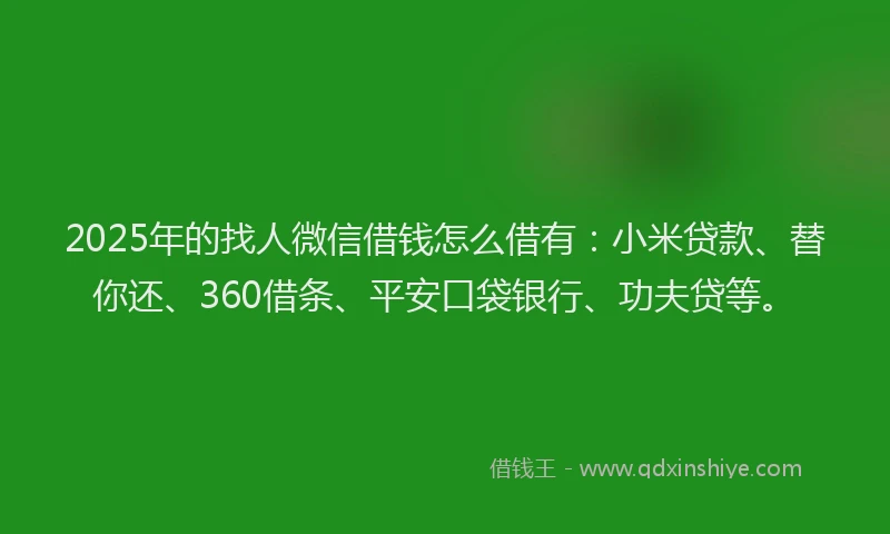 2025年的找人微信借钱怎么借有：小米贷款、替你还、360借条、平安口袋银行、功夫贷等。