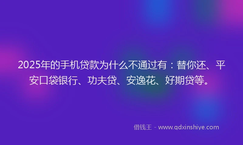2025年的手机贷款为什么不通过有：替你还、平安口袋银行、功夫贷、安逸花、好期贷等。