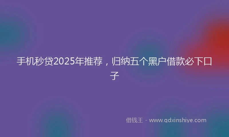 手机秒贷2025年推荐，归纳五个黑户借款必下口子