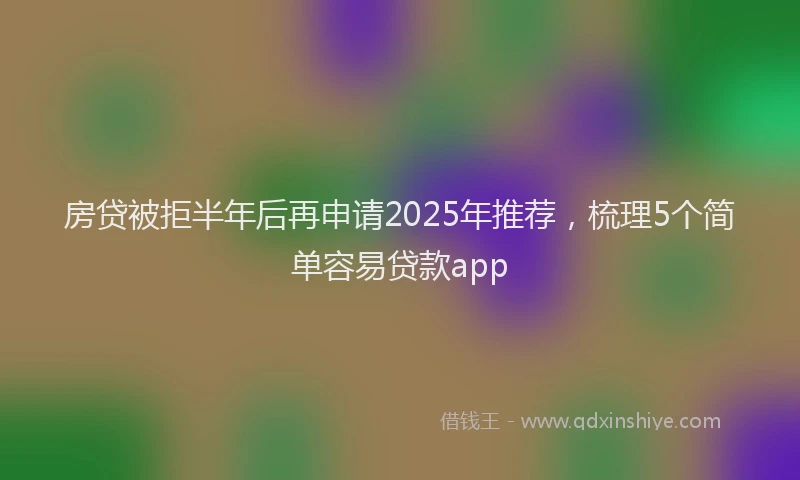 房贷被拒半年后再申请2025年推荐，梳理5个简单容易贷款app