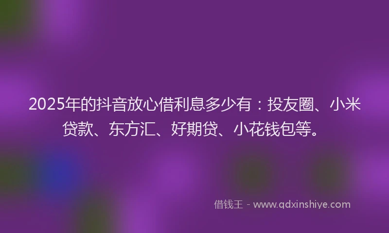 2025年的抖音放心借利息多少有：投友圈、小米贷款、东方汇、好期贷、小花钱包等。