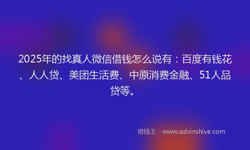2025年的找真人微信借钱怎么说有：百度有钱花、人人贷、美团生活费、中原消费金融、51人品贷等。