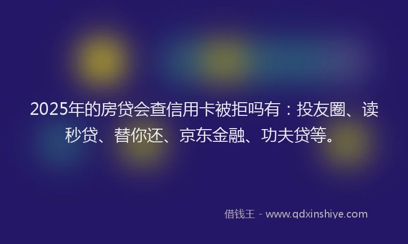 2025年的房贷会查信用卡被拒吗有：投友圈、读秒贷、替你还、京东金融、功夫贷等。