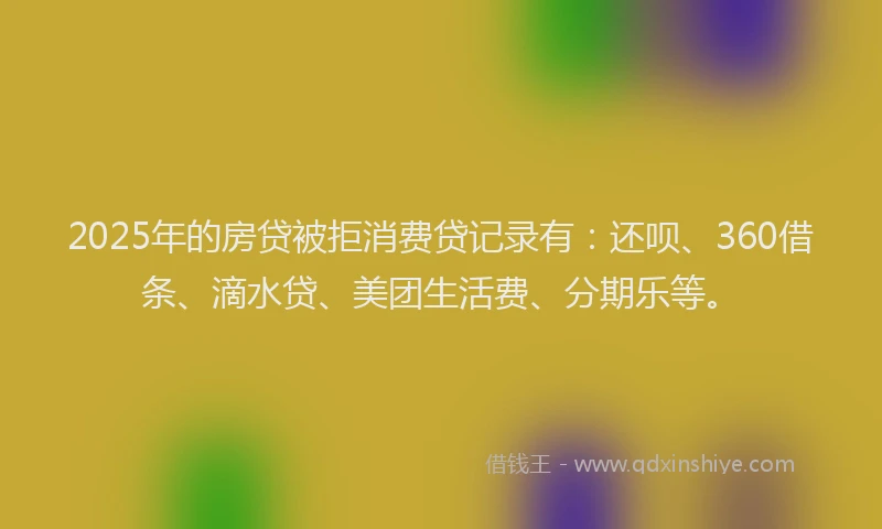 2025年的房贷被拒消费贷记录有：还呗、360借条、滴水贷、美团生活费、分期乐等。