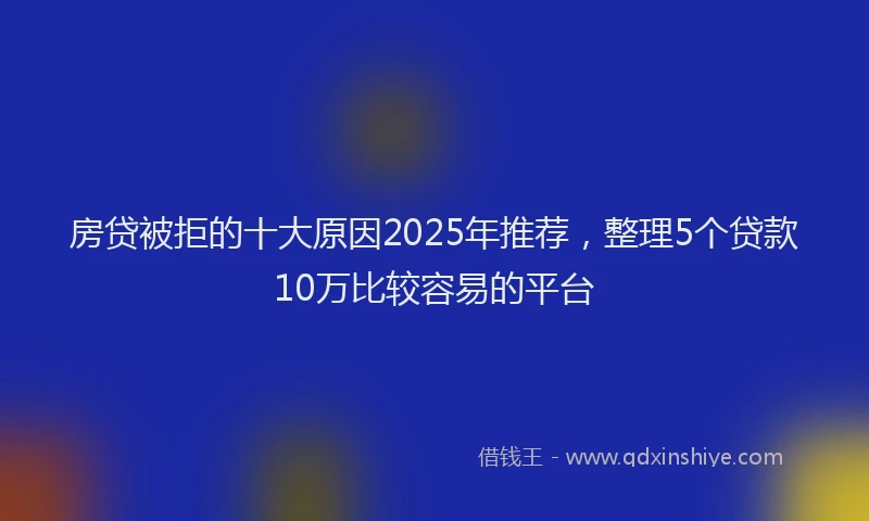 房贷被拒的十大原因2025年推荐，整理5个贷款10万比较容易的平台