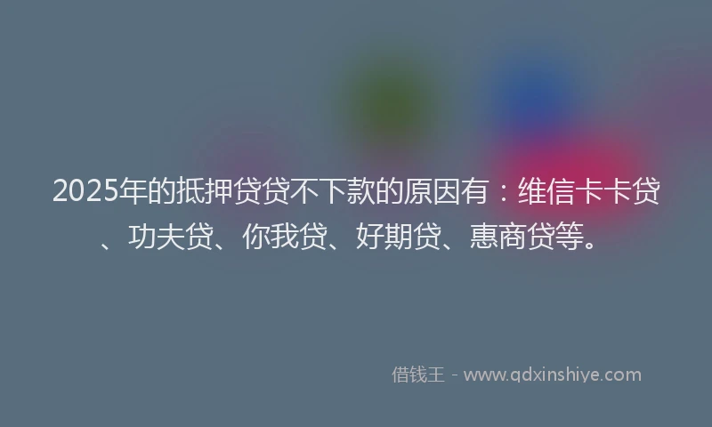 2025年的抵押贷贷不下款的原因有：维信卡卡贷、功夫贷、你我贷、好期贷、惠商贷等。