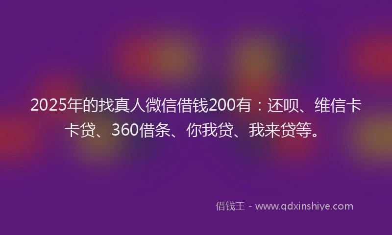 2025年的找真人微信借钱200有：还呗、维信卡卡贷、360借条、你我贷、我来贷等。