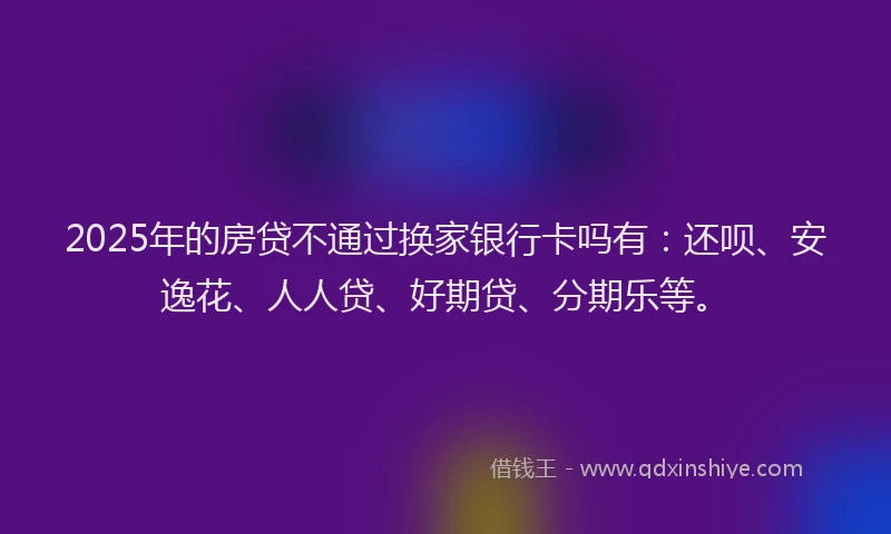 2025年的房贷不通过换家银行卡吗有：还呗、安逸花、人人贷、好期贷、分期乐等。