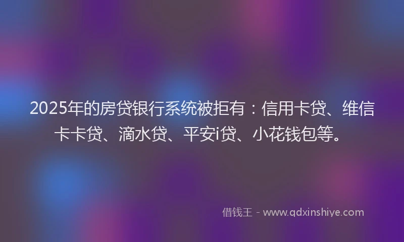 2025年的房贷银行系统被拒有：信用卡贷、维信卡卡贷、滴水贷、平安i贷、小花钱包等。
