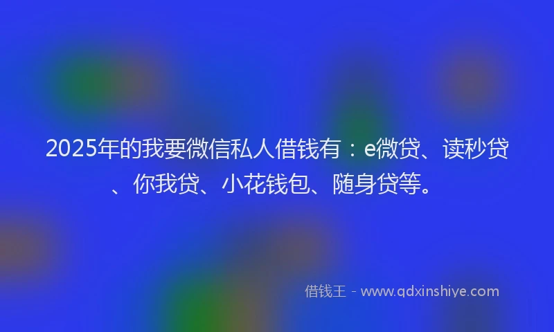 2025年的我要微信私人借钱有：e微贷、读秒贷、你我贷、小花钱包、随身贷等。