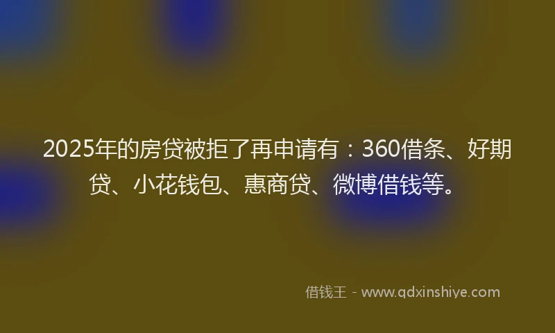 2025年的房贷被拒了再申请有：360借条、好期贷、小花钱包、惠商贷、微博借钱等。